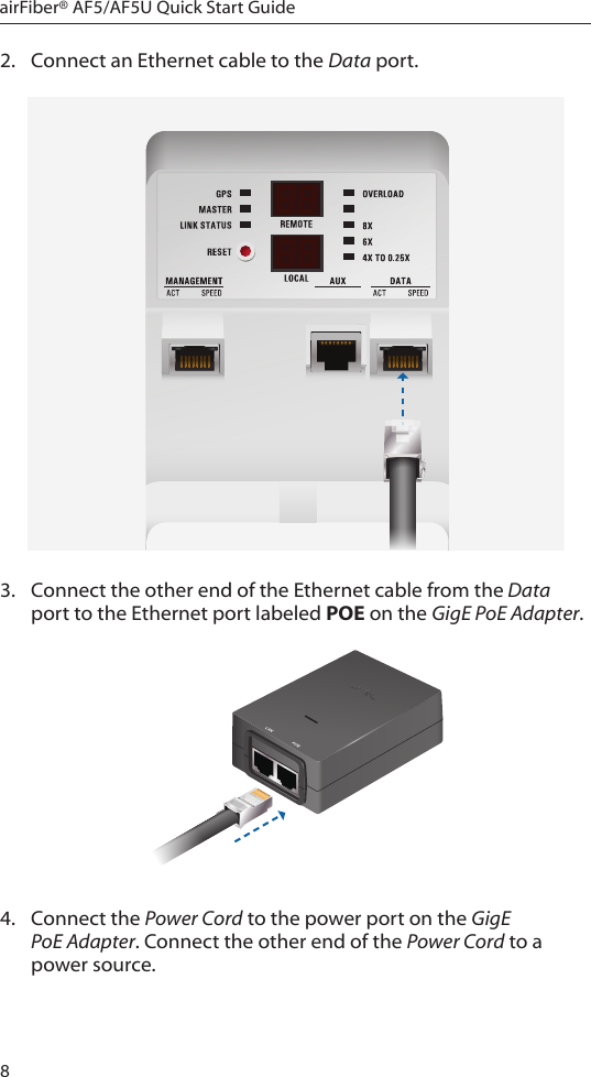 8airFiber® AF5/AF5U Quick Start Guide2.  Connect an Ethernet cable to the Data port.3.  Connect the other end of the Ethernet cable from the Data port to the Ethernet port labeled POE on the GigE PoE Adapter.4.  Connect the Power Cord to the power port on the GigE PoE Adapter. Connect the other end of the Power Cord to a powersource.