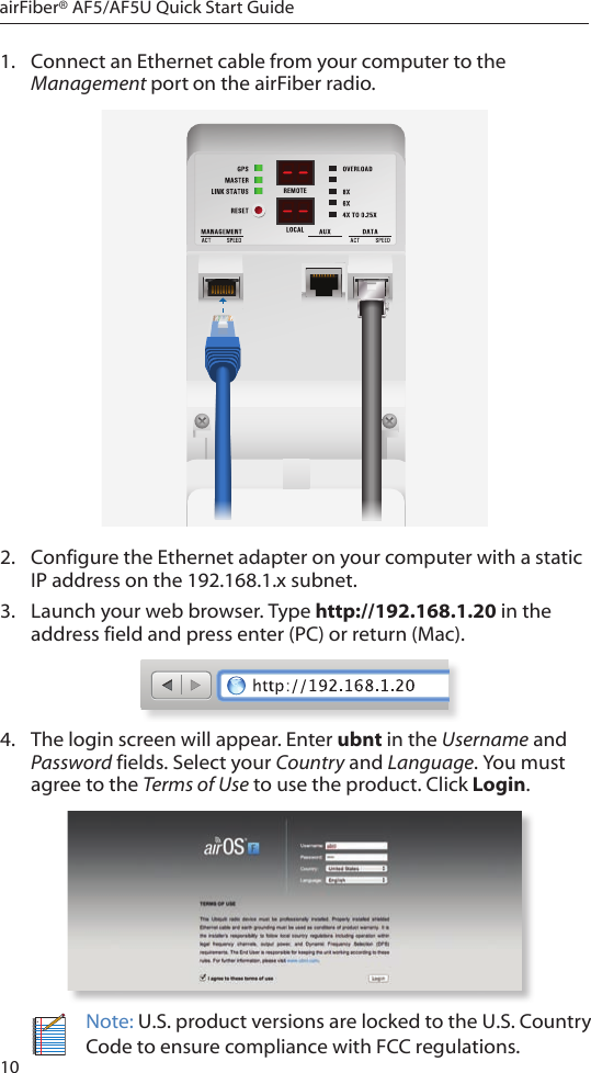 10airFiber® AF5/AF5U Quick Start Guide1.  Connect an Ethernet cable from your computer to the Management port on the airFiber radio.2.  Configure the Ethernet adapter on your computer with a static IP address on the 192.168.1.x subnet.3.  Launch your web browser. Type http://192.168.1.20 in the address field and press enter (PC) or return (Mac). 4.  The login screen will appear. Enter ubnt in the Username and Password fields. Select your Country and Language. You must agree to the Terms of Use to use the product. Click Login.Note: U.S. product versions are locked to the U.S. Country Code to ensure compliance with FCC regulations. 