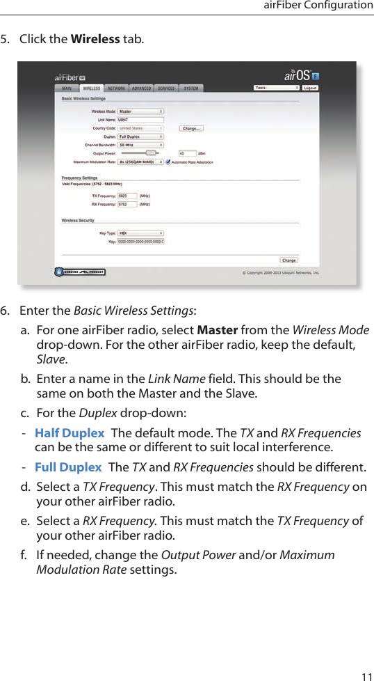 11airFiber Configuration5.  Click the Wireless tab.6.  Enter the Basic Wireless Settings:a.  For one airFiber radio, select Master from the Wireless Mode drop-down. For the other airFiber radio, keep the default, Slave.b.  Enter a name in the Link Name field. This should be the same on both the Master and the Slave.c.  For the Duplex drop-down: - Half Duplex  The default mode. The TX and RX Frequencies can be the same or different to suit local interference. - Full Duplex  The TX and RX Frequencies should be different.d.  Select a TX Frequency. This must match the RX Frequency on your other airFiber radio.e.  Select a RX Frequency. This must match the TX Frequency of your other airFiber radio.f.  If needed, change the Output Power and/or Maximum Modulation Rate settings.