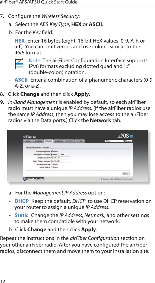 12airFiber® AF5/AF5U Quick Start Guide7.  Configure the Wireless Security: a.  Select the AES Key Type, HEX or ASCII.b.  For the Key field: - HEX  Enter 16 bytes (eight, 16-bit HEX values: 0-9, A-F, or a-f). You can omit zeroes and use colons, similar to the  IPv6 format.Note: The airFiber Configuration Interface supports IPv6 formats excluding dotted quad and &quot;::&quot; (double-colon) notation. - ASCII  Enter a combination of alphanumeric characters (0-9, A-Z, or a-z).8.  Click Change and then click Apply.9.  In-Band Management is enabled by default, so each airFiber radio must have a unique IP Address. (If the airFiber radios use the same IP Address, then you may lose access to the airFiber radios via the Data ports.) Click the Network tab.a.  For the Management IP Address option: - DHCP  Keep the default, DHCP, to use DHCP reservation on your router to assign a unique IP Address. - Static  Change the IP Address, Netmask, and other settings to make them compatible with your network.b.  Click Change and then click Apply.Repeat the instructions in the airFiber Configuration section on your other airFiber radio. After you have configured the airFiber radios, disconnect them and move them to your installation site.