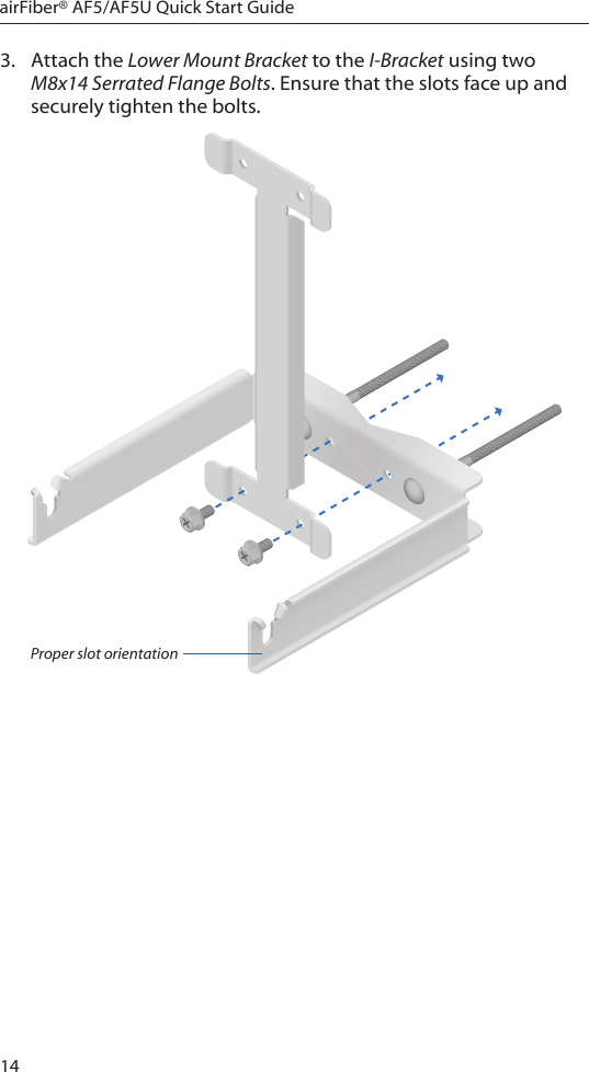 14airFiber® AF5/AF5U Quick Start Guide3.  Attach the Lower Mount Bracket to the I-Bracket using two M8x14 Serrated Flange Bolts. Ensure that the slots face up and securely tighten the bolts.Proper slot orientation