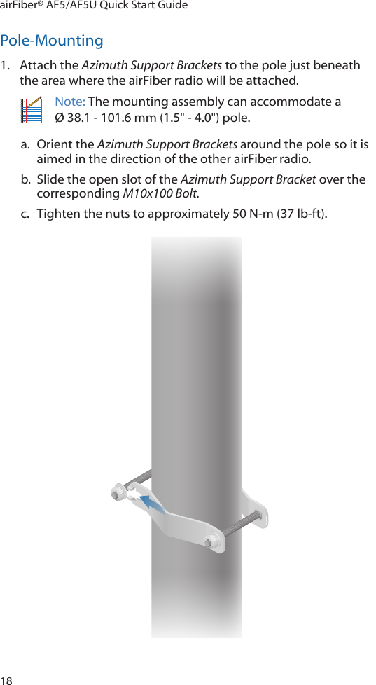 18airFiber® AF5/AF5U Quick Start GuidePole-Mounting1.  Attach the Azimuth Support Brackets to the pole just beneath the area where the airFiber radio will be attached.Note: The mounting assembly can accommodate a Ø 38.1 - 101.6 mm (1.5&quot; - 4.0&quot;) pole.a.  Orient the Azimuth Support Brackets around the pole so it is aimed in the direction of the other airFiber radio. b.  Slide the open slot of the Azimuth Support Bracket over the corresponding M10x100Bolt.c.  Tighten the nuts to approximately 50N-m(37lb-ft).