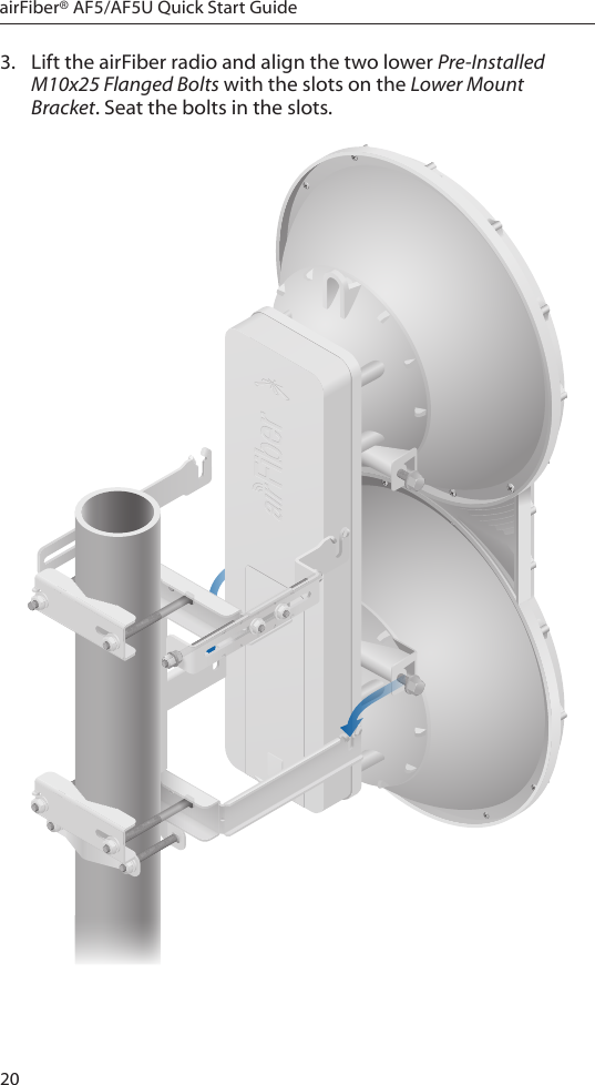 20airFiber® AF5/AF5U Quick Start Guide3.  Lift the airFiber radio and align the two lower Pre-Installed M10x25 Flanged Bolts with the slots on the Lower Mount Bracket. Seat the bolts in the slots.