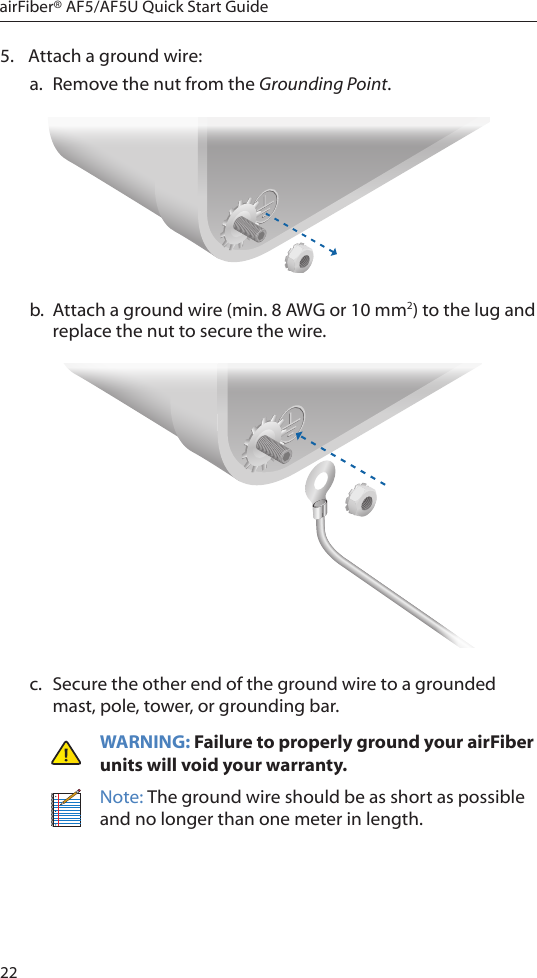 22airFiber® AF5/AF5U Quick Start Guide5.  Attach a ground wire: a.  Remove the nut from the Grounding Point.b.  Attach a ground wire (min. 8 AWG or 10 mm2) to the lug and replace the nut to secure the wire.c.  Secure the other end of the ground wire to a grounded mast, pole, tower, or grounding bar.WARNING: Failure to properly ground your airFiber units will void your warranty.Note: The ground wire should be as short as possible and no longer than one meter in length.