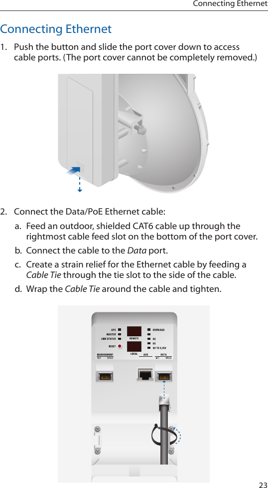 23Connecting EthernetConnecting Ethernet1.  Push the button and slide the port cover down to access cableports. (The port cover cannot be completely removed.)2.  Connect the Data/PoE Ethernet cable:a.  Feed an outdoor, shielded CAT6 cable up through the rightmost cable feed slot on the bottom of the port cover. b.  Connect the cable to the Data port.c.  Create a strain relief for the Ethernet cable by feeding a Cable Tie through the tie slot to the side of the cable. d.  Wrap the Cable Tie around the cable and tighten. 