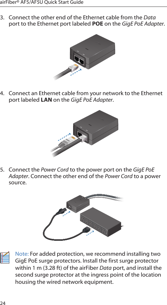 24airFiber® AF5/AF5U Quick Start Guide3.  Connect the other end of the Ethernet cable from the Data port to the Ethernet port labeled POE on the GigE PoE Adapter.4.  Connect an Ethernet cable from your network to the Ethernet port labeled LAN on the GigE PoE Adapter.5.  Connect the Power Cord to the power port on the GigE PoE Adapter. Connect the other end of the Power Cord to a power source.Note: For added protection, we recommend installing two GigE PoE surge protectors. Install the first surge protector within 1 m (3.28 ft) of the airFiber Data port, and install the second surge protector at the ingress point of the location housing the wired network equipment.