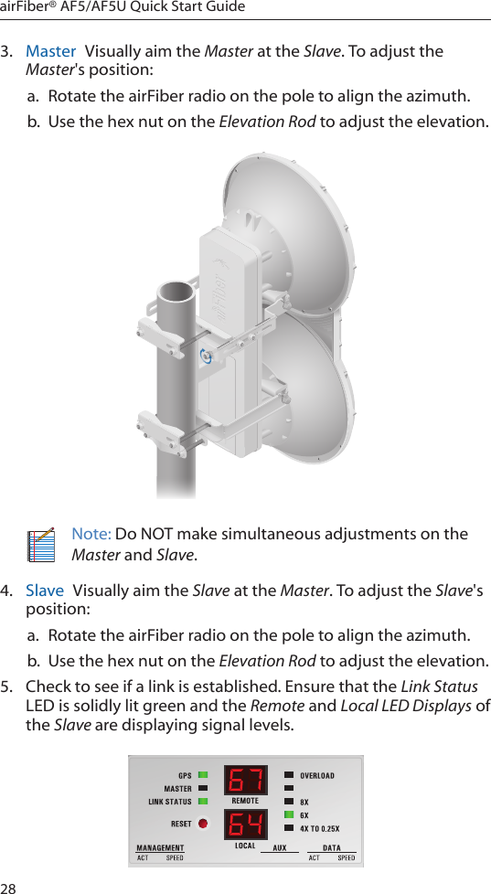 28airFiber® AF5/AF5U Quick Start Guide3.  Master  Visually aim the Master at the Slave. To adjust the Master&apos;s position:a.  Rotate the airFiber radio on the pole to align the azimuth.b.  Use the hex nut on the Elevation Rod to adjust the elevation.Note: Do NOT make simultaneous adjustments on the Master and Slave.4.  Slave  Visually aim the Slave at the Master. To adjust the Slave&apos;s position:a.  Rotate the airFiber radio on the pole to align the azimuth.b.  Use the hex nut on the Elevation Rod to adjust the elevation.5.  Check to see if a link is established. Ensure that the Link Status LED is solidly lit green and the Remote and Local LED Displays of the Slave are displaying signal levels.