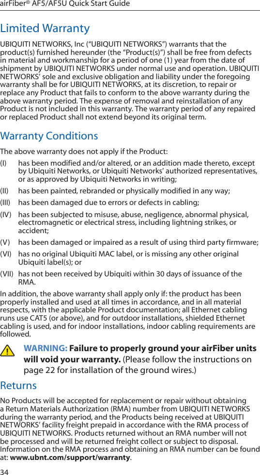 34airFiber® AF5/AF5U Quick Start GuideLimited WarrantyUBIQUITI NETWORKS, Inc (“UBIQUITI NETWORKS”) warrants that the product(s) furnished hereunder (the “Product(s)”) shall be free from defects in material and workmanship for a period of one (1) year from the date of shipment by UBIQUITI NETWORKS under normal use and operation. UBIQUITI NETWORKS’ sole and exclusive obligation and liability under the foregoing warranty shall be for UBIQUITI NETWORKS, at its discretion, to repair or replace any Product that fails to conform to the above warranty during the above warranty period. The expense of removal and reinstallation of any Product is not included in this warranty. The warranty period of any repaired or replaced Product shall not extend beyond its original term. Warranty ConditionsThe above warranty does not apply if the Product:(I) has been modified and/or altered, or an addition made thereto, except by Ubiquiti Networks, or Ubiquiti Networks’ authorized representatives, or as approved by Ubiquiti Networks in writing;(II)  has been painted, rebranded or physically modified in any way;(III) has been damaged due to errors or defects in cabling;(IV)  has been subjected to misuse, abuse, negligence, abnormal physical, electromagnetic or electrical stress, including lightning strikes, or accident;(V) has been damaged or impaired as a result of using third party firmware;(VI)  has no original Ubiquiti MAC label, or is missing any other original Ubiquiti label(s); or(VII) has not been received by Ubiquiti within 30 days of issuance of the RMA.In addition, the above warranty shall apply only if: the product has been properly installed and used at all times in accordance, and in all material respects, with the applicable Product documentation; all Ethernet cabling runs use CAT5 (or above), and for outdoor installations, shielded Ethernet cabling is used, and for indoor installations, indoor cabling requirements are followed.WARNING: Failure to properly ground your airFiber units will void your warranty. (Please follow the instructions on page 22 for installation of the ground wires.)ReturnsNo Products will be accepted for replacement or repair without obtaining a Return Materials Authorization (RMA) number from UBIQUITI NETWORKS during the warranty period, and the Products being received at UBIQUITI NETWORKS’ facility freight prepaid in accordance with the RMA process of UBIQUITI NETWORKS. Products returned without an RMA number will not be processed and will be returned freight collect or subject to disposal. Information on the RMA process and obtaining an RMA number can be found at: www.ubnt.com/support/warranty.