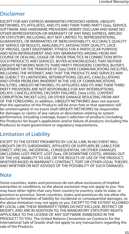 35Limited WarrantyDisclaimerEXCEPT FOR ANY EXPRESS WARRANTIES PROVIDED HEREIN, UBIQUITI NETWORKS, ITS AFFILIATES, AND ITS AND THEIR THIRD PARTY Data, SERVICE, SOFTWARE AND HARDWARE PROVIDERS HEREBY DISCLAIM AND MAKE NO OTHER REPRESENTATION OR WARRANTY OF ANY KIND, EXPRESS, IMPLIED OR STATUTORY, INCLUDING, BUT NOT LIMITED TO, REPRESENTATIONS, GUARANTEES, OR WARRANTIES OF MERCHANTABILITY, ACCURACY, QUALITY OF SERVICE OR RESULTS, AVAILABILITY, SATISFACTORY QUALITY, LACK OF VIRUSES, QUIET ENJOYMENT, FITNESS FOR A PARTICULAR PURPOSE AND NON-INFRINGEMENT AND ANY WARRANTIES ARISING FROM ANY COURSE OF DEALING, USAGE OR TRADE PRACTICE IN CONNECTION WITH SUCH PRODUCTS AND SERVICES. BUYER ACKNOWLEDGES THAT NEITHER UBIQUITI NETWORKS NOR ITS THIRD PARTY PROVIDERS CONTROL BUYER’S EQUIPMENT OR THE TRANSFER OF Data OVER COMMUNICATIONS FACILITIES, INCLUDING THE INTERNET, AND THAT THE PRODUCTS AND SERVICES MAY BE SUBJECT TO LIMITATIONS, INTERRUPTIONS, DELAYS, CANCELLATIONS AND OTHER PROBLEMS INHERENT IN THE USE OF COMMUNICATIONS FACILITIES. UBIQUITI NETWORKS, ITS AFFILIATES AND ITS AND THEIR THIRD PARTY PROVIDERS ARE NOT RESPONSIBLE FOR ANY INTERRUPTIONS, DELAYS, CANCELLATIONS, DELIVERY FAILURES, Data LOSS, CONTENT CORRUPTION, PACKET LOSS, OR OTHER DAMAGE RESULTING FROM ANY OF THE FOREGOING. In addition, UBIQUITI NETWORKS does not warrant that the operation of the Products will be error-free or that operation will be uninterrupted. In no event shall UBIQUITI NETWORKS be responsible for damages or claims of any nature or description relating to system performance, including coverage, buyer’s selection of products (including the Products) for buyer’s application and/or failure of products (including the Products) to meet government or regulatory requirements.Limitation of LiabilityEXCEPT TO THE EXTENT PROHIBITED BY LOCAL LAW, IN NO EVENT WILL UBIQUITI OR ITS SUBSIDIARIES, AFFILIATES OR SUPPLIERS BE LIABLE FOR DIRECT, SPECIAL, INCIDENTAL, CONSEQUENTIAL OR OTHER DAMAGES (INCLUDING LOST PROFIT, LOST Data, OR DOWNTIME COSTS), ARISING OUT OF THE USE, INABILITY TO USE, OR THE RESULTS OF USE OF THE PRODUCT, WHETHER BASED IN WARRANTY, CONTRACT, TORT OR OTHER LEGAL THEORY, AND WHETHER OR NOT ADVISED OF THE POSSIBILITY OF SUCH DAMAGES. NoteSome countries, states and provinces do not allow exclusions of implied warranties or conditions, so the above exclusion may not apply to you. You may have other rights that vary from country to country, state to state, or province to province. Some countries, states and provinces do not allow the exclusion or limitation of liability for incidental or consequential damages, so the above limitation may not apply to you. EXCEPT TO THE EXTENT ALLOWED BY LOCAL LAW, THESE WARRANTY TERMS DO NOT EXCLUDE, RESTRICT OR MODIFY, AND ARE IN ADDITION TO, THE MANDATORY STATUTORY RIGHTS APPLICABLE TO THE LICENSE OF ANY SOFTWARE (EMBEDDED IN THE PRODUCT) TO YOU. The United Nations Convention on Contracts for the International Sale of Goods shall not apply to any transactions regarding the sale of the Products.