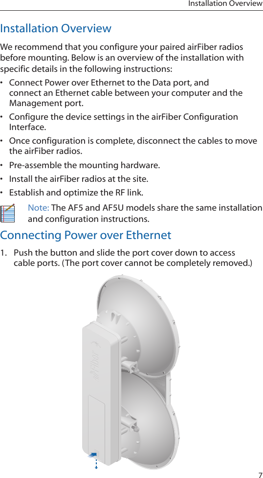 7Installation OverviewInstallation OverviewWe recommend that you configure your paired airFiber radios before mounting. Below is an overview of the installation with specific details in the following instructions: •  Connect Power over Ethernet to the Data port, and connect an Ethernet cable between your computer and the Managementport.•  Configure the device settings in the airFiber Configuration Interface. •  Once configuration is complete, disconnect the cables to move the airFiber radios.•  Pre-assemble the mounting hardware.•  Install the airFiber radios at the site.•  Establish and optimize the RF link.Note: The AF5 and AF5U models share the same installation and configuration instructions.Connecting Power over Ethernet1.  Push the button and slide the port cover down to access cableports. (The port cover cannot be completely removed.)