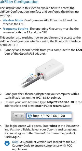 airFiber ConfigurationThe instructions in this section explain how to access the airFiber Configuration Interface and configure the following settings: •  Wireless Mode  Configure one AF‑LTU as the AP and the other as the CPE.•  Frequency Setting  The operating Frequency must be the same on both the AP and the CPE.This section also explains how to enable remote access to the airFiber Configuration Interface using the Bluetooth interface of the AF‑LTU. 1.  Connect an Ethernet cable from your computer to the LAN port of the Gigabit PoE adapter.2.  Configure the Ethernet adapter on your computer with a static IP address on the 192.168.1.x subnet.3.  Launch your web browser. Type http://192.168.1.20 in the address field and press enter (PC) or return (Mac). 4.  The login screen will appear. Enter ubnt in the Username and Password fields. Select your Country and Language. You must agree to the Terms of Use to use the product. Click Login.Note: U.S. product versions are locked to the U.S. Country Code to ensure compliance with FCC regulations. 