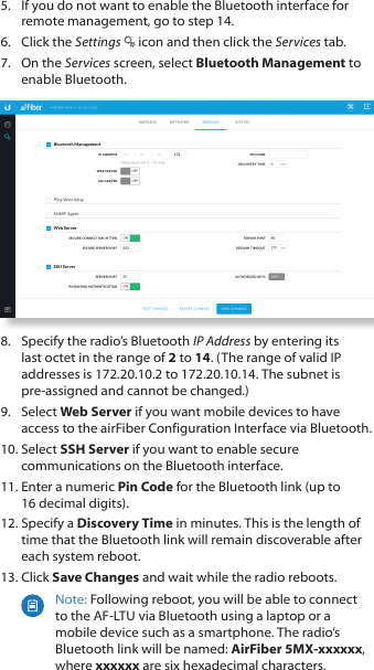 5.  If you do not want to enable the Bluetooth interface for remote management, go to step 14.6.  Click the Settings   icon and then click the Services tab.7.  On the Services screen, select Bluetooth Management to enable Bluetooth. 8.  Specify the radio’s Bluetooth IP Address by entering its last octet in the range of 2 to 14. (The range of valid IP addresses is 172.20.10.2 to 172.20.10.14. The subnet is pre‑assigned and cannot be changed.)9.  Select Web Server if you want mobile devices to have access to the airFiber Configuration Interface via Bluetooth. 10. Select SSH Server if you want to enable secure communications on the Bluetooth interface.11. Enter a numeric Pin Code for the Bluetooth link (up to 16decimal digits). 12. Specify a Discovery Time in minutes. This is the length of time that the Bluetooth link will remain discoverable after each system reboot. 13. Click Save Changes and wait while the radio reboots.Note: Following reboot, you will be able to connect to the AF‑LTU via Bluetooth using a laptop or a mobile device such as a smartphone. The radio’s Bluetooth link will be named: AirFiber 5MX-xxxxxx, where xxxxxx are six hexadecimal characters. 