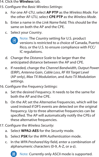 14. Click the Wireless tab.15. Configure the Basic Wireless Settings:a.  For one AF‑LTU, select AP PTP as the Wireless Mode. For the other AF‑LTU, select CPE PTP as the Wireless Mode.b.  Enter a name in the Link Name field. This should be the same on both the AP and the CPE.c.  Select your Country.Note: The Country setting for U.S. product versions is restricted to a choice of Canada, Puerto Rico, or the U.S. to ensure compliance with FCC/IC regulations. d.  Change the Distance Scale to be larger than the anticipated distance between the AP and CPE.e.  If needed, change the Channel Bandwidth, Output Power (EIRP), Antenna Gain, Cable Loss, RF RX Target Level (APonly), Max TX Modulation, and Auto TX Modulation settings.16. Configure the Frequency Settings:a.  Set the desired Frequency. It needs to be the same for both the AP and the CPE. b.  On the AP, set the Alternative Frequencies, which will be used instead if DFS events are detected on the original frequency. Up to three alternative frequencies can be specified. The AP will automatically notify the CPEs of these alternative frequencies.17. Configure the Wireless Security: a.  Select WPA2-AES for the Security mode.b.  Select PSK for the WPA Authentication mode.c.  In the WPA Preshared Key field, enter a combination of alphanumeric characters (0‑9, A‑Z, or a‑z).Note: Currently only ASCII mode is supported.