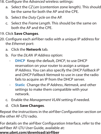 18. Configure the Advanced wireless settings:a.  Select the CZ Len (contention zone length). This should be the same for both the AP and the CPE.b.  Select the Duty Cycle on the AP.c.  Select the Frame Length. This should be the same on both the AP and the CPE.19. Click Save Changes.20. Configure each airFiber radio with a unique IP address for the Ethernet port:a.  Click the Network tab.b.  For the DLAN  IP Address option: ‑ DHCP  Keep the default, DHCP, to use DHCP reservation on your router to assign a unique IPAddress. You can also specify the DHCP Fallback IP and DHCP Fallback Netmask to use in case the radio fails to acquire an IP from the DHCP server. ‑ Static  Change the IP Address, Netmask, and other settings to make them compatible with your network.c.  Enable the Management VLAN setting if needed.d.  Click Save Changes.Repeat the instructions in the airFiber Configuration section on the other AF‑LTU radio.For details on the airFiber Configuration Interface, refer to the airFiber AF‑LTU User Guide, available at:  www.ubnt.com/download/airfiber