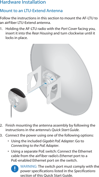 Hardware InstallationMount to an LTU‑Extend AntennaFollow the instructions in this section to mount the AF‑LTU to an airFiber LTU‑Extend antenna.1.  Holding the AF‑LTU radio with the Port Cover facing you, insert it into the Rear Housing and turn clockwise until it locks in place.2.  Finish mounting the antenna assembly by following the instructions in the antenna’s Quick Start Guide.3.  Connect the power using one of the following options: •  Using the included Gigabit PoE Adapter: Go to Connecting to the PoE Adapter.•  Using a separate PoE switch: Connect the Ethernet cable from the airFiber radio’s Ethernet port to a PoE‑enabled Ethernet port on the switch.WARNING: The switch port must comply with the power specifications listed in the Specifications section of this Quick Start Guide.