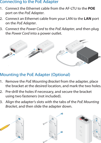 Connecting to the PoE Adapter1.  Connect the Ethernet cable from the AF‑LTU to the POE port on the PoEAdapter.2.  Connect an Ethernet cable from your LAN to the LAN port on the PoE Adapter. 3.  Connect the Power Cord to the PoE Adapter, and then plug the Power Cord into a power outlet.Mounting the PoE Adapter (Optional)1.  Remove the PoE Mounting Bracket from the adapter, place the bracket at the desired location, and mark the two holes. 2.  Pre‑drill the holes if necessary, and secure the bracket using two fasteners (not included).3.  Align the adapter’s slots with the tabs of the PoE Mounting Bracket, and then slide the adapterdown.
