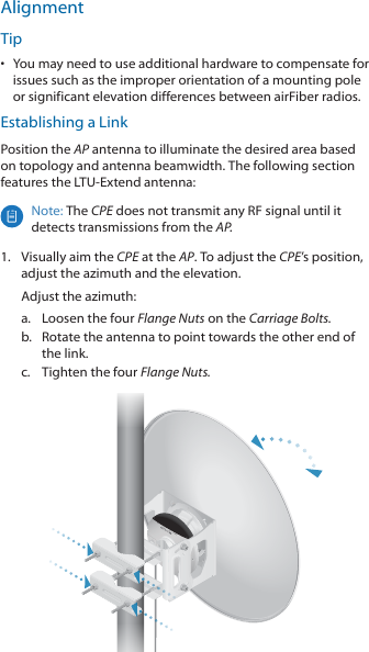 AlignmentTip•  You may need to use additional hardware to compensate for issues such as the improper orientation of a mounting pole or significant elevation differences between airFiber radios.Establishing a LinkPosition the AP antenna to illuminate the desired area based on topology and antenna beamwidth. The following section features the LTU‑Extend antenna:Note: The CPE does not transmit any RF signal until it detects transmissions from the AP.1.  Visually aim the CPE at the AP. To adjust the CPE’s position, adjust the azimuth and the elevation.Adjust the azimuth:a.  Loosen the four Flange Nuts on the Carriage Bolts.b.  Rotate the antenna to point towards the other end of the link.c.  Tighten the four Flange Nuts.