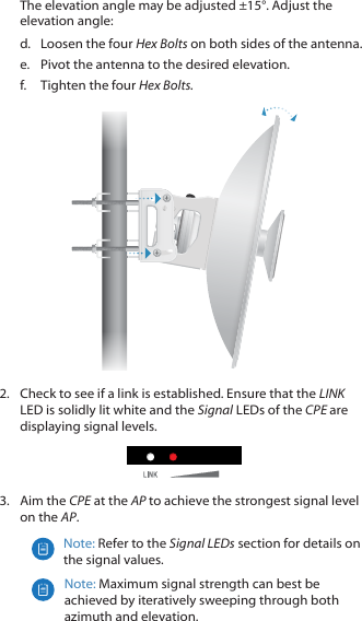 The elevation angle may be adjusted ±15°. Adjust the elevation angle:d.  Loosen the four Hex Bolts on both sides of the antenna.e.  Pivot the antenna to the desired elevation.f.  Tighten the four Hex Bolts.2.  Check to see if a link is established. Ensure that the LINK LED is solidly lit white and the Signal LEDs of the CPE are displaying signal levels.3.  Aim the CPE at the AP to achieve the strongest signal level on the AP.Note: Refer to the Signal LEDs section for details on the signal values.Note: Maximum signal strength can best be achieved by iteratively sweeping through both azimuth and elevation.