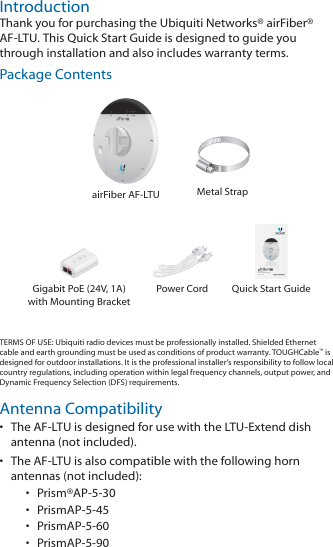 IntroductionThank you for purchasing the Ubiquiti Networks® airFiber® AF‑LTU. This Quick Start Guide is designed to guide you through installation and also includes warrantyterms.Package ContentsairFiber AF‑LTU Metal Strap5 GHz TDD  Point-to-MultiPoint RadioModel: AF-LTUGigabit PoE (24V, 1A) with Mounting BracketPower Cord Quick Start GuideTERMS OF USE: Ubiquiti radio devices must be professionally installed. Shielded Ethernet cable and earth grounding must be used as conditions of product warranty. TOUGHCable™ is designed for outdoor installations. It is the professional installer’s responsibility to follow local country regulations, including operation within legal frequency channels, output power, and Dynamic Frequency Selection (DFS) requirements.Antenna Compatibility•  The AF‑LTU is designed for use with the LTU‑Extend dish antenna (not included). •  The AF‑LTU is also compatible with the following horn antennas (not included): •  Prism®AP‑5‑30•  PrismAP‑5‑45•  PrismAP‑5‑60•  PrismAP‑5‑90