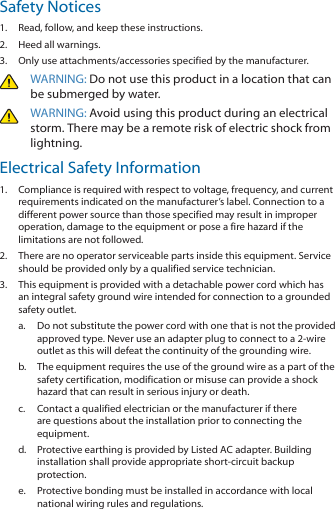 Safety Notices1.  Read, follow, and keep these instructions.2.  Heed all warnings.3.  Only use attachments/accessories specified by the manufacturer.WARNING: Do not use this product in a location that can be submerged by water. WARNING: Avoid using this product during an electrical storm. There may be a remote risk of electric shock from lightning. Electrical Safety Information1.  Compliance is required with respect to voltage, frequency, and current requirements indicated on the manufacturer’s label. Connection to a different power source than those specified may result in improper operation, damage to the equipment or pose a fire hazard if the limitations are not followed.2.  There are no operator serviceable parts inside this equipment. Service should be provided only by a qualified service technician.3.  This equipment is provided with a detachable power cord which has an integral safety ground wire intended for connection to a grounded safety outlet.a.  Do not substitute the power cord with one that is not the provided approved type. Never use an adapter plug to connect to a 2‑wire outlet as this will defeat the continuity of the grounding wire. b.  The equipment requires the use of the ground wire as a part of the safety certification, modification or misuse can provide a shock hazard that can result in serious injury or death.c.  Contact a qualified electrician or the manufacturer if there are questions about the installation prior to connecting the equipment.d.  Protective earthing is provided by Listed AC adapter. Building installation shall provide appropriate short‑circuit backup protection.e.  Protective bonding must be installed in accordance with local national wiring rules and regulations.