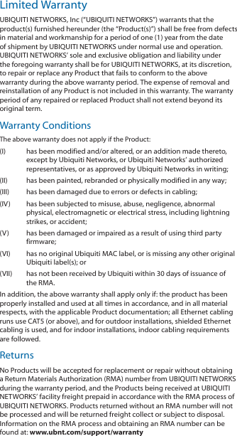 Limited WarrantyUBIQUITI NETWORKS, Inc (“UBIQUITI NETWORKS”) warrants that the product(s) furnished hereunder (the “Product(s)”) shall be free from defects in material and workmanship for a period of one (1) year from the date of shipment by UBIQUITI NETWORKS under normal use and operation. UBIQUITI NETWORKS’ sole and exclusive obligation and liability under the foregoing warranty shall be for UBIQUITI NETWORKS, at its discretion, to repair or replace any Product that fails to conform to the above warranty during the above warranty period. The expense of removal and reinstallation of any Product is not included in this warranty. The warranty period of any repaired or replaced Product shall not extend beyond its original term. Warranty ConditionsThe above warranty does not apply if the Product:(I)  has been modified and/or altered, or an addition made thereto, except by Ubiquiti Networks, or Ubiquiti Networks’ authorized representatives, or as approved by Ubiquiti Networks in writing;(II)  has been painted, rebranded or physically modified in any way;(III)  has been damaged due to errors or defects in cabling;(IV)  has been subjected to misuse, abuse, negligence, abnormal physical, electromagnetic or electrical stress, including lightning strikes, or accident;(V)  has been damaged or impaired as a result of using third party firmware;(VI)  has no original Ubiquiti MAC label, or is missing any other original Ubiquiti label(s); or(VII)  has not been received by Ubiquiti within 30 days of issuance of the RMA.In addition, the above warranty shall apply only if: the product has been properly installed and used at all times in accordance, and in all material respects, with the applicable Product documentation; all Ethernet cabling runs use CAT5 (or above), and for outdoor installations, shielded Ethernet cabling is used, and for indoor installations, indoor cabling requirements are followed.ReturnsNo Products will be accepted for replacement or repair without obtaining a Return Materials Authorization (RMA) number from UBIQUITI NETWORKS during the warranty period, and the Products being received at UBIQUITI NETWORKS’ facility freight prepaid in accordance with the RMA process of UBIQUITI NETWORKS. Products returned without an RMA number will not be processed and will be returned freight collect or subject to disposal. Information on the RMA process and obtaining an RMA number can be found at: www.ubnt.com/support/warranty