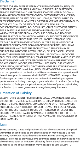 DisclaimerEXCEPT FOR ANY EXPRESS WARRANTIES PROVIDED HEREIN, UBIQUITI NETWORKS, ITS AFFILIATES, AND ITS AND THEIR THIRD PARTY DATA, SERVICE, SOFTWARE AND HARDWARE PROVIDERS HEREBY DISCLAIM AND MAKE NO OTHER REPRESENTATION OR WARRANTY OF ANY KIND, EXPRESS, IMPLIED OR STATUTORY, INCLUDING, BUT NOT LIMITED TO, REPRESENTATIONS, GUARANTEES, OR WARRANTIES OF MERCHANTABILITY, ACCURACY, QUALITY OF SERVICE OR RESULTS, AVAILABILITY, SATISFACTORY QUALITY, LACK OF VIRUSES, QUIET ENJOYMENT, FITNESS FOR A PARTICULAR PURPOSE AND NON‑INFRINGEMENT AND ANY WARRANTIES ARISING FROM ANY COURSE OF DEALING, USAGE OR TRADE PRACTICE IN CONNECTION WITH SUCH PRODUCTS AND SERVICES. BUYER ACKNOWLEDGES THAT NEITHER UBIQUITI NETWORKS NOR ITS THIRD PARTY PROVIDERS CONTROL BUYER’S EQUIPMENT OR THE TRANSFER OF DATA OVER COMMUNICATIONS FACILITIES, INCLUDING THE INTERNET, AND THAT THE PRODUCTS AND SERVICES MAY BE SUBJECT TO LIMITATIONS, INTERRUPTIONS, DELAYS, CANCELLATIONS AND OTHER PROBLEMS INHERENT IN THE USE OF COMMUNICATIONS FACILITIES. UBIQUITI NETWORKS, ITS AFFILIATES AND ITS AND THEIR THIRD PARTY PROVIDERS ARE NOT RESPONSIBLE FOR ANY INTERRUPTIONS, DELAYS, CANCELLATIONS, DELIVERY FAILURES, DATA LOSS, CONTENT CORRUPTION, PACKET LOSS, OR OTHER DAMAGE RESULTING FROM ANY OF THE FOREGOING. In addition, UBIQUITI NETWORKS does not warrant that the operation of the Products will be error‑free or that operation will be uninterrupted. In no event shall UBIQUITI NETWORKS be responsible for damages or claims of any nature or description relating to system performance, including coverage, buyer’s selection of products (including the Products) for buyer’s application and/or failure of products (including the Products) to meet government or regulatory requirements.Limitation of LiabilityEXCEPT TO THE EXTENT PROHIBITED BY LOCAL LAW, IN NO EVENT WILL UBIQUITI OR ITS SUBSIDIARIES, AFFILIATES OR SUPPLIERS BE LIABLE FOR DIRECT, SPECIAL, INCIDENTAL, CONSEQUENTIAL OR OTHER DAMAGES (INCLUDING LOST PROFIT, LOST DATA, OR DOWNTIME COSTS), ARISING OUT OF THE USE, INABILITY TO USE, OR THE RESULTS OF USE OF THE PRODUCT, WHETHER BASED IN WARRANTY, CONTRACT, TORT OR OTHER LEGAL THEORY, AND WHETHER OR NOT ADVISED OF THE POSSIBILITY OF SUCH DAMAGES. NoteSome countries, states and provinces do not allow exclusions of implied warranties or conditions, so the above exclusion may not apply to you. You may have other rights that vary from country to country, state to state, or province to province. Some countries, states and provinces do not allow the exclusion or limitation of liability for incidental or consequential damages, so the above limitation may not apply to you. EXCEPT TO 