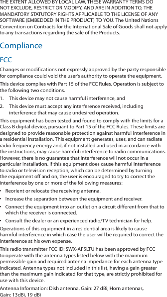 THE EXTENT ALLOWED BY LOCAL LAW, THESE WARRANTY TERMS DO NOT EXCLUDE, RESTRICT OR MODIFY, AND ARE IN ADDITION TO, THE MANDATORY STATUTORY RIGHTS APPLICABLE TO THE LICENSE OF ANY SOFTWARE (EMBEDDED IN THE PRODUCT) TO YOU. The United Nations Convention on Contracts for the International Sale of Goods shall not apply to any transactions regarding the sale of the Products.ComplianceFCCChanges or modifications not expressly approved by the party responsible for compliance could void the user’s authority to operate the equipment.This device complies with Part 15 of the FCC Rules. Operation is subject to the following two conditions.1.  This device may not cause harmful interference, and2.  This device must accept any interference received, including interference that may cause undesired operation.This equipment has been tested and found to comply with the limits for a Class B digital device, pursuant to Part 15 of the FCC Rules. These limits are designed to provide reasonable protection against harmful interference in a residential installation. This equipment generates, uses, and can radiate radio frequency energy and, if not installed and used in accordance with the instructions, may cause harmful interference to radio communications. However, there is no guarantee that interference will not occur in a particular installation. If this equipment does cause harmful interference to radio or television reception, which can be determined by turning the equipment off and on, the user is encouraged to try to correct the interference by one or more of the following measures:• Reorient or relocate the receiving antenna.•Increase the separation between the equipment and receiver.•Connect the equipment into an outlet on a circuit different from that to which the receiver is connected.•Consult the dealer or an experienced radio/TV technician for help.Operations of this equipment in a residential area is likely to cause harmful interference in which case the user will be required to correct the interference at his own expense.This radio transmitter FCC ID: SWX‑AF5LTU has been approved by FCC to operate with the antenna types listed below with the maximum permissible gain and required antenna impedance for each antenna type indicated. Antenna types not included in this list, having a gain greater than the maximum gain indicated for that type, are strictly prohibited for use with this device.Antenna Information: Dish antenna, Gain: 27 dBi; Horn antennas, Gain: 13dBi, 19 dBi