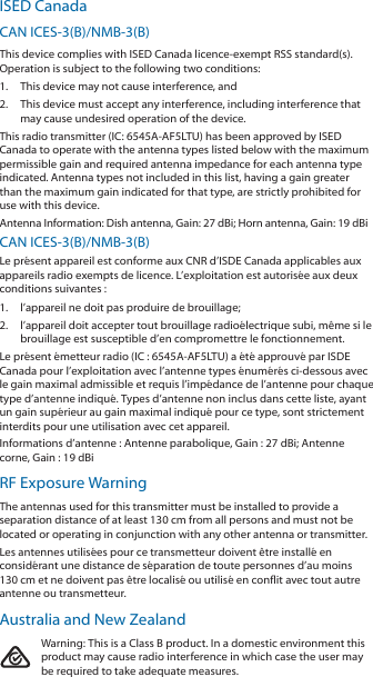 ISED CanadaCAN ICES‑3(B)/NMB‑3(B)This device complies with ISED Canada licence‑exempt RSS standard(s). Operation is subject to the following two conditions: 1.  This device may not cause interference, and 2.  This device must accept any interference, including interference that may cause undesired operation of the device.This radio transmitter (IC: 6545A‑AF5LTU) has been approved by ISED Canada to operate with the antenna types listed below with the maximum permissible gain and required antenna impedance for each antenna type indicated. Antenna types not included in this list, having a gain greater than the maximum gain indicated for that type, are strictly prohibited for use with this device.Antenna Information: Dish antenna, Gain: 27 dBi; Horn antenna, Gain: 19dBiCAN ICES‑3(B)/NMB‑3(B)Le présent appareil est conforme aux CNR d’ISDE Canada applicables aux appareils radio exempts de licence. L’exploitation est autorisée aux deux conditions suivantes :1.  l’appareil ne doit pas produire de brouillage;2.  l’appareil doit accepter tout brouillage radioélectrique subi, même si le brouillage est susceptible d’en compromettre le fonctionnement.Le présent émetteur radio (IC : 6545A‑AF5LTU) a été approuvé par ISDE Canada pour l’exploitation avec l’antenne types énumérés ci‑dessous avec le gain maximal admissible et requis l’impédance de l’antenne pour chaque type d’antenne indiqué. Types d’antenne non inclus dans cette liste, ayant un gain supérieur au gain maximal indiqué pour ce type, sont strictement interdits pour une utilisation avec cet appareil.Informations d’antenne : Antenne parabolique, Gain : 27 dBi; Antenne corne, Gain : 19dBiRF Exposure WarningThe antennas used for this transmitter must be installed to provide a separation distance of at least 130 cm from all persons and must not be located or operating in conjunction with any other antenna or transmitter.Les antennes utilisées pour ce transmetteur doivent être installé en considérant une distance de séparation de toute personnes d’au moins 130cm et ne doivent pas être localisé ou utilisé en conflit avec tout autre antenne ou transmetteur.Australia and New ZealandWarning: This is a Class B product. In a domestic environment this product may cause radio interference in which case the user may be required to take adequate measures.