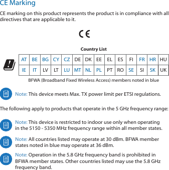 CE MarkingCE marking on this product represents the product is in compliance with all directives that are applicable to it.Country ListAT BE BG CY CZ DE DK EE EL ES FI FR HR HUIE IT LV LT LU MT NL PL PT RO SE SI SK UKBFWA (Broadband Fixed Wireless Access) members noted in blueNote: This device meets Max. TX power limit per ETSI regulations.The following apply to products that operate in the 5 GHz frequency range:Note: This device is restricted to indoor use only when operating in the 5150 ‑ 5350 MHz frequency range within all member states. Note: All countries listed may operate at 30 dBm. BFWA member states noted in blue may operate at 36 dBm.Note: Operation in the 5.8 GHz frequency band is prohibited in BFWA member states. Other countries listed may use the 5.8 GHz frequency band. 