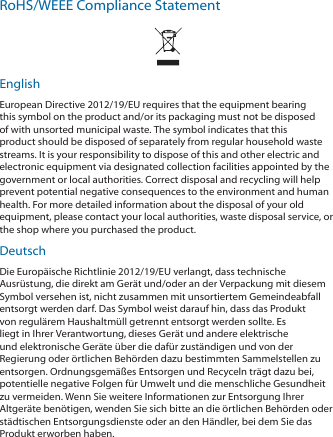 RoHS/WEEE Compliance StatementEnglishEuropean Directive 2012/19/EU requires that the equipment bearing this symbol on the product and/or its packaging must not be disposed of with unsorted municipal waste. The symbol indicates that this product should be disposed of separately from regular household waste streams. It is your responsibility to dispose of this and other electric and electronic equipment via designated collection facilities appointed by the government or local authorities. Correct disposal and recycling will help prevent potential negative consequences to the environment and human health. For more detailed information about the disposal of your old equipment, please contact your local authorities, waste disposal service, or the shop where you purchased the product.DeutschDie Europäische Richtlinie 2012/19/EU verlangt, dass technische Ausrüstung, die direkt am Gerät und/oder an der Verpackung mit diesem Symbol versehen ist, nicht zusammen mit unsortiertem Gemeindeabfall entsorgt werden darf. Das Symbol weist darauf hin, dass das Produkt von regulärem Haushaltmüll getrennt entsorgt werden sollte. Es liegt in Ihrer Verantwortung, dieses Gerät und andere elektrische und elektronische Geräte über die dafür zuständigen und von der Regierung oder örtlichen Behörden dazu bestimmten Sammelstellen zu entsorgen. Ordnungsgemäßes Entsorgen und Recyceln trägt dazu bei, potentielle negative Folgen für Umwelt und die menschliche Gesundheit zu vermeiden. Wenn Sie weitere Informationen zur Entsorgung Ihrer Altgeräte benötigen, wenden Sie sich bitte an die örtlichen Behörden oder städtischen Entsorgungsdienste oder an den Händler, bei dem Sie das Produkt erworben haben.