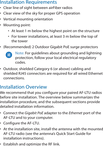 Installation Requirements•  Clear line of sight between airFiber radios•  Clear view of the sky for proper GPS operation•  Vertical mounting orientation•  Mounting point:•  At least 1 m below the highest point on the structure•  For tower installations, at least 3 m below the top of thetower•  (Recommended) 2 Outdoor Gigabit PoE surge protectorsNote: For guidelines about grounding and lightning protection, follow your local electrical regulatory codes.•  Outdoor, shielded Category 6 (or above) cabling and shielded RJ45 connectors are required for all wired Ethernet connections.Installation OverviewWe recommend that you configure your paired AF‑LTU radios before site installation. The overview below summarizes the installation procedure, and the subsequent sections provide detailed installation information. •  Connect the Gigabit PoE adapter to the Ethernet port of the AF‑LTU and to your computer.•  Configure the AF‑LTU.•  At the installation site, install the antenna with the mounted AF‑LTU radio (see the antenna’s Quick Start Guide for installation instructions).•  Establish and optimize the RF link.