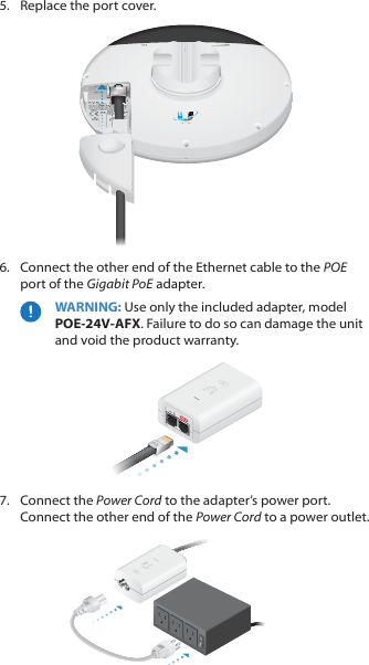 5.  Replace the port cover.6.  Connect the other end of the Ethernet cable to the POE port of the Gigabit PoE adapter. WARNING: Use only the included adapter, model POE-24V-AFX. Failure to do so can damage the unit and void the product warranty.7.  Connect the Power Cord to the adapter’s power port. Connect the other end of the Power Cord to a poweroutlet.