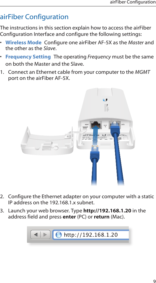9airFiber ConfigurationairFiber ConfigurationThe instructions in this section explain how to access the airFiber Configuration Interface and configure the following settings: •  Wireless Mode  Configure one airFiber AF-5X as the Master and the other as the Slave.•  Frequency Setting  The operating Frequency must be the same on both the Master and the Slave.1.  Connect an Ethernet cable from your computer to the MGMT port on the airFiber AF-5X.2.  Configure the Ethernet adapter on your computer with a static IP address on the 192.168.1.x subnet.3.  Launch your web browser. Type http://192.168.1.20 in the address field and press enter (PC) or return (Mac). 