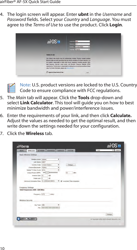 10airFiber® AF-5X Quick Start Guide4.  The login screen will appear. Enter ubnt in the Username and Password fields. Select your Country and Language. You must agree to the Terms of Use to use the product. Click Login.Note: U.S. product versions are locked to the U.S. Country Code to ensure compliance with FCC regulations. 5.  The Main tab will appear. Click the Tools drop-down and select Link Calculator. This tool will guide you on how to best minimize bandwidth and power/interference issues.6.  Enter the requirements of your link, and then click Calculate. Adjust the values as needed to get the optimal result, and then write down the settings needed for your configuration.7.  Click the Wireless tab.