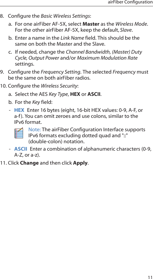 11airFiber Configuration8.  Configure the Basic Wireless Settings:a.  For one airFiber AF-5X, select Master as the Wireless Mode. For the other airFiber AF-5X, keep the default,Slave.b.  Enter a name in the Link Name field. This should be the same on both the Master and the Slave.c.  If needed, change the Channel Bandwidth, (Master) Duty Cycle, Output Power and/or Maximum Modulation Rate settings.9.  Configure the Frequency Setting. The selected Frequency must be the same on both airFiber radios.10. Configure the Wireless Security: a.  Select the AES Key Type, HEX or ASCII.b.  For the Key field: - HEX  Enter 16 bytes (eight, 16-bit HEX values: 0-9, A-F, or a-f). You can omit zeroes and use colons, similar to the  IPv6 format.Note: The airFiber Configuration Interface supports IPv6 formats excluding dotted quad and &quot;::&quot; (double-colon) notation. - ASCII  Enter a combination of alphanumeric characters (0-9, A-Z, or a-z).11. Click Change and then click Apply.