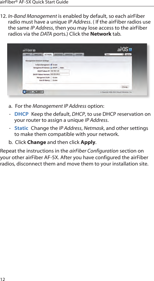 12airFiber® AF-5X Quick Start Guide12. In-Band Management is enabled by default, so each airFiber radio must have a unique IP Address. ( If the airFiber radios use the same IP Address, then you may lose access to the airFiber radios via the DATA ports.) Click the Network tab.a.  For the Management IP Address option: - DHCP  Keep the default, DHCP, to use DHCP reservation on your router to assign a unique IP Address. - Static  Change the IP Address, Netmask, and other settings to make them compatible with your network.b.  Click Change and then click Apply.Repeat the instructions in the airFiber Configuration section on your other airFiber AF-5X. After you have configured the airFiber radios, disconnect them and move them to your installation site.