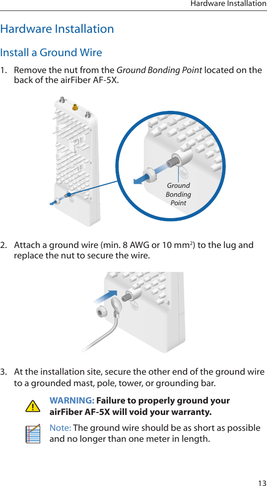 13Hardware InstallationHardware InstallationInstall a Ground Wire1.  Remove the nut from the Ground Bonding Point located on the back of the airFiber AF-5X.Ground Bonding Point2.  Attach a ground wire (min. 8 AWG or 10 mm2) to the lug and replace the nut to secure the wire.3.  At the installation site, secure the other end of the ground wire to a grounded mast, pole, tower, or grounding bar.WARNING: Failure to properly ground your airFiberAF-5X will void your warranty.Note: The ground wire should be as short as possible and no longer than one meter in length.