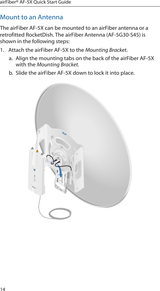 14airFiber® AF-5X Quick Start GuideMount to an AntennaThe airFiber AF-5X can be mounted to an airFiber antenna or a retrofitted RocketDish. The airFiber Antenna (AF-5G30-S45) is shown in the following steps:1.  Attach the airFiber AF-5X to the Mounting Bracket. a.  Align the mounting tabs on the back of the airFiber AF-5X with the Mounting Bracket. b.  Slide the airFiber AF-5X down to lock it into place.