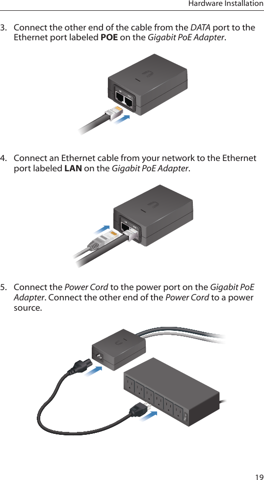 19Hardware Installation3.  Connect the other end of the cable from the DATA port to the Ethernet port labeled POE on the Gigabit PoE Adapter.4.  Connect an Ethernet cable from your network to the Ethernet port labeled LAN on the Gigabit PoE Adapter.5.  Connect the Power Cord to the power port on the Gigabit PoE Adapter. Connect the other end of the Power Cord to a power source.