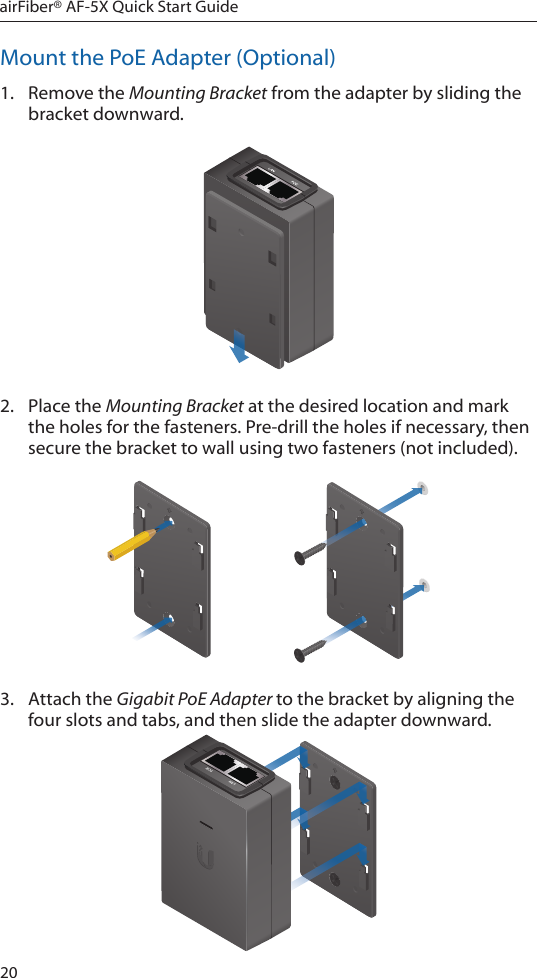 20airFiber® AF-5X Quick Start GuideMount the PoE Adapter (Optional)1.  Remove the Mounting Bracket from the adapter by sliding the bracket downward.2.  Place the Mounting Bracket at the desired location and mark the holes for the fasteners. Pre-drill the holes if necessary, then secure the bracket to wall using two fasteners (not included). 3.  Attach the Gigabit PoE Adapter to the bracket by aligning the four slots and tabs, and then slide the adapter downward.