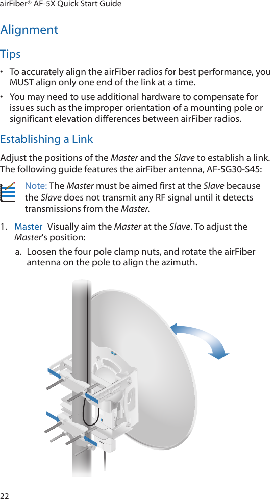 22airFiber® AF-5X Quick Start GuideAlignmentTips•  To accurately align the airFiber radios for best performance, you MUST align only one end of the link at a time.•  You may need to use additional hardware to compensate for issues such as the improper orientation of a mounting pole or significant elevation differences between airFiber radios.Establishing a LinkAdjust the positions of the Master and the Slave to establish a link. The following guide features the airFiber antenna, AF-5G30-S45:Note: The Master must be aimed first at the Slave because the Slave does not transmit any RF signal until it detects transmissions from the Master.1.  Master  Visually aim the Master at the Slave. To adjust the Master&apos;s position:a. Loosen the four pole clamp nuts, and rotate the airFiber antenna on the pole to align the azimuth.