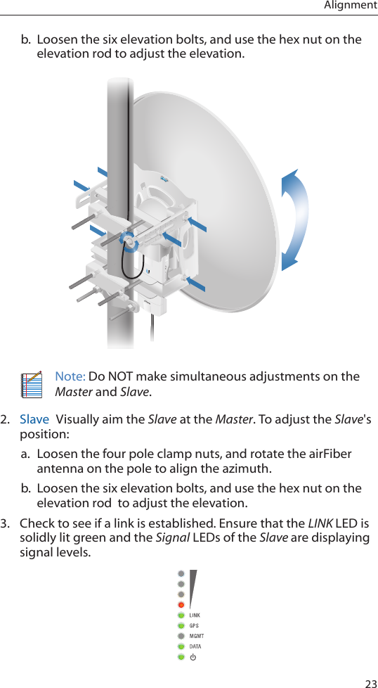 23Alignmentb.  Loosen the six elevation bolts, and use the hex nut on the elevation rod to adjust the elevation.Note: Do NOT make simultaneous adjustments on the Master and Slave.2.  Slave  Visually aim the Slave at the Master. To adjust the Slave&apos;s position:a. Loosen the four pole clamp nuts, and rotate the airFiber antenna on the pole to align the azimuth.b.  Loosen the six elevation bolts, and use the hex nut on the elevation rod  to adjust the elevation.3.  Check to see if a link is established. Ensure that the LINK LED is solidly lit green and the Signal LEDs of the Slave are displaying signal levels.