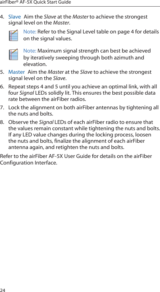 24airFiber® AF-5X Quick Start Guide4.  Slave  Aim the Slave at the Master to achieve the strongest signal level on the Master.Note: Refer to the Signal Level table on page 4 for details on the signal values.Note: Maximum signal strength can best be achieved by iteratively sweeping through both azimuth and elevation.5.  Master  Aim the Master at the Slave to achieve the strongest signal level on the Slave.6.  Repeat steps 4 and 5 until you achieve an optimal link, with all four Signal LEDs solidly lit. This ensures the best possible data rate between the airFiber radios.7.  Lock the alignment on both airFiber antennas by tightening all the nuts and bolts.8.  Observe the Signal LEDs of each airFiber radio to ensure that the values remain constant while tightening the nuts and bolts. If any LED value changes during the locking process, loosen the nuts and bolts, finalize the alignment of each airFiber antenna again, and retighten the nuts and bolts.Refer to the airFiber AF-5X User Guide for details on the airFiber Configuration Interface.