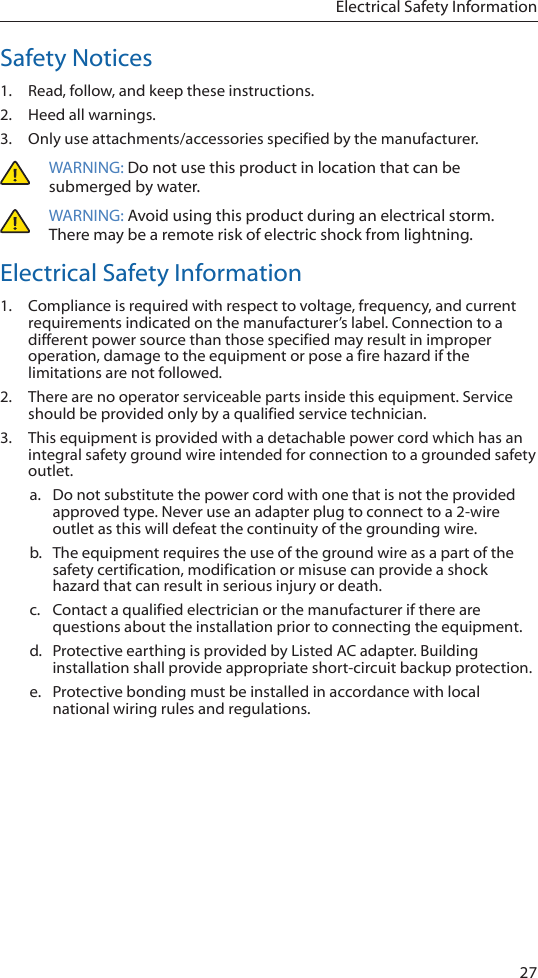 27Electrical Safety InformationSafety Notices1.  Read, follow, and keep these instructions.2.  Heed all warnings.3.  Only use attachments/accessories specified by the manufacturer.WARNING: Do not use this product in location that can be submerged by water. WARNING: Avoid using this product during an electrical storm. There may be a remote risk of electric shock from lightning. Electrical Safety Information1.  Compliance is required with respect to voltage, frequency, and current requirements indicated on the manufacturer’s label. Connection to a different power source than those specified may result in improper operation, damage to the equipment or pose a fire hazard if the limitations are not followed.2.  There are no operator serviceable parts inside this equipment. Service should be provided only by a qualified service technician.3.  This equipment is provided with a detachable power cord which has an integral safety ground wire intended for connection to a grounded safety outlet.a. Do not substitute the power cord with one that is not the provided approved type. Never use an adapter plug to connect to a 2-wire outlet as this will defeat the continuity of the grounding wire. b.  The equipment requires the use of the ground wire as a part of the safety certification, modification or misuse can provide a shock hazard that can result in serious injury or death.c. Contact a qualified electrician or the manufacturer if there are questions about the installation prior to connecting the equipment.d.  Protective earthing is provided by Listed AC adapter. Building installation shall provide appropriate short-circuit backup protection.e.  Protective bonding must be installed in accordance with local national wiring rules and regulations.