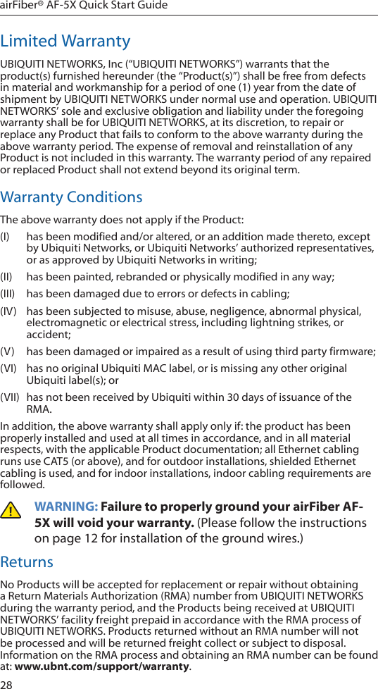 28airFiber® AF-5X Quick Start GuideLimited WarrantyUBIQUITI NETWORKS, Inc (“UBIQUITI NETWORKS”) warrants that the product(s) furnished hereunder (the “Product(s)”) shall be free from defects in material and workmanship for a period of one (1) year from the date of shipment by UBIQUITI NETWORKS under normal use and operation. UBIQUITI NETWORKS’ sole and exclusive obligation and liability under the foregoing warranty shall be for UBIQUITI NETWORKS, at its discretion, to repair or replace any Product that fails to conform to the above warranty during the above warranty period. The expense of removal and reinstallation of any Product is not included in this warranty. The warranty period of any repaired or replaced Product shall not extend beyond its original term. Warranty ConditionsThe above warranty does not apply if the Product:(I)  has been modified and/or altered, or an addition made thereto, except by Ubiquiti Networks, or Ubiquiti Networks’ authorized representatives, or as approved by Ubiquiti Networks in writing;(II)  has been painted, rebranded or physically modified in any way;(III)  has been damaged due to errors or defects in cabling;(IV)  has been subjected to misuse, abuse, negligence, abnormal physical, electromagnetic or electrical stress, including lightning strikes, or accident;(V)  has been damaged or impaired as a result of using third party firmware;(VI)  has no original Ubiquiti MAC label, or is missing any other original Ubiquiti label(s); or(VII)  has not been received by Ubiquiti within 30 days of issuance of the RMA.In addition, the above warranty shall apply only if: the product has been properly installed and used at all times in accordance, and in all material respects, with the applicable Product documentation; all Ethernet cabling runs use CAT5 (or above), and for outdoor installations, shielded Ethernet cabling is used, and for indoor installations, indoor cabling requirements are followed.WARNING: Failure to properly ground your airFiber AF-5X will void your warranty. (Please follow the instructions on page 12 for installation of the ground wires.)ReturnsNo Products will be accepted for replacement or repair without obtaining a Return Materials Authorization (RMA) number from UBIQUITI NETWORKS during the warranty period, and the Products being received at UBIQUITI NETWORKS’ facility freight prepaid in accordance with the RMA process of UBIQUITI NETWORKS. Products returned without an RMA number will not be processed and will be returned freight collect or subject to disposal. Information on the RMA process and obtaining an RMA number can be found at: www.ubnt.com/support/warranty.