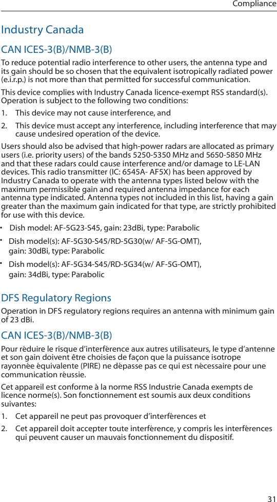 31ComplianceIndustry CanadaCAN ICES-3(B)/NMB-3(B)To reduce potential radio interference to other users, the antenna type and its gain should be so chosen that the equivalent isotropically radiated power (e.i.r.p.) is not more than that permitted for successful communication.This device complies with Industry Canada licence-exempt RSS standard(s). Operation is subject to the following two conditions: 1.  This device may not cause interference, and 2.  This device must accept any interference, including interference that may cause undesired operation of the device.Users should also be advised that high-power radars are allocated as primary users (i.e. priority users) of the bands 5250-5350 MHz and 5650-5850 MHz and that these radars could cause interference and/or damage to LE-LAN devices. This radio transmitter (IC: 6545A- AF5X) has been approved by Industry Canada to operate with the antenna types listed below with the maximum permissible gain and required antenna impedance for each antenna type indicated. Antenna types not included in this list, having a gain greater than the maximum gain indicated for that type, are strictly prohibited for use with this device.DFS Regulatory RegionsOperation in DFS regulatory regions requires an antenna with minimum gain of 23 dBi.CAN ICES-3(B)/NMB-3(B)Pour réduire le risque d’interférence aux autres utilisateurs, le type d’antenne et son gain doivent être choisies de façon que la puissance isotrope rayonnée équivalente (PIRE) ne dépasse pas ce qui est nécessaire pour une communication réussie. Cet appareil est conforme à la norme RSS Industrie Canada exempts de licence norme(s). Son fonctionnement est soumis aux deux conditions suivantes:1.  Cet appareil ne peut pas provoquer d’interférences et 2.  Cet appareil doit accepter toute interférence, y compris les interférences qui peuvent causer un mauvais fonctionnement du dispositif.•Dish model: AF-5G23-S45, gain: 23dBi, type: Parabolic•  Dish model(s): AF-5G30-S45/RD-5G30(w/ AF-5G-OMT), gain: 30dBi, type: Parabolic•  Dish model(s): AF-5G34-S45/RD-5G34(w/ AF-5G-OMT), gain: 34dBi, type: Parabolic