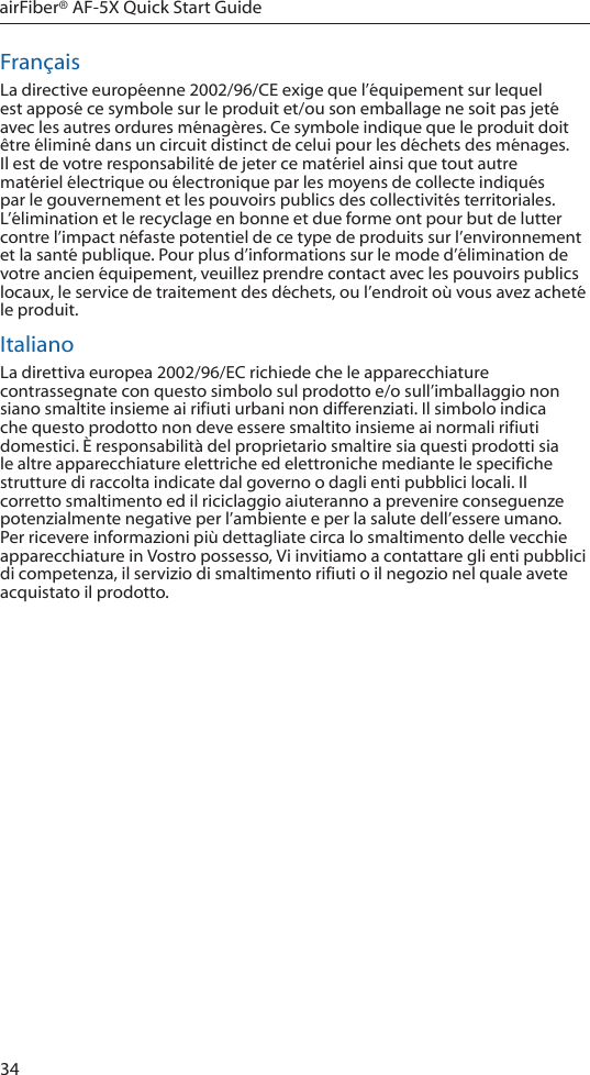 34airFiber® AF-5X Quick Start GuideFrançaisLa directive européenne 2002/96/CE exige que l’équipement sur lequel est apposé ce symbole sur le produit et/ou son emballage ne soit pas jeté avec les autres ordures ménagères. Ce symbole indique que le produit doit être éliminé dans un circuit distinct de celui pour les déchets des ménages. Il est de votre responsabilité de jeter ce matériel ainsi que tout autre matériel électrique ou électronique par les moyens de collecte indiqués par le gouvernement et les pouvoirs publics des collectivités territoriales. L’élimination et le recyclage en bonne et due forme ont pour but de lutter contre l’impact néfaste potentiel de ce type de produits sur l’environnement et la santé publique. Pour plus d’informations sur le mode d’élimination de votre ancien équipement, veuillez prendre contact avec les pouvoirs publics locaux, le service de traitement des déchets, ou l’endroit où vous avez acheté le produit.ItalianoLa direttiva europea 2002/96/EC richiede che le apparecchiature contrassegnate con questo simbolo sul prodotto e/o sull’imballaggio non siano smaltite insieme ai rifiuti urbani non differenziati. Il simbolo indica che questo prodotto non deve essere smaltito insieme ai normali rifiuti domestici. È responsabilità del proprietario smaltire sia questi prodotti sia le altre apparecchiature elettriche ed elettroniche mediante le specifiche strutture di raccolta indicate dal governo o dagli enti pubblici locali. Il corretto smaltimento ed il riciclaggio aiuteranno a prevenire conseguenze potenzialmente negative per l’ambiente e per la salute dell’essere umano. Per ricevere informazioni più dettagliate circa lo smaltimento delle vecchie apparecchiature in Vostro possesso, Vi invitiamo a contattare gli enti pubblici di competenza, il servizio di smaltimento rifiuti o il negozio nel quale avete acquistato il prodotto.