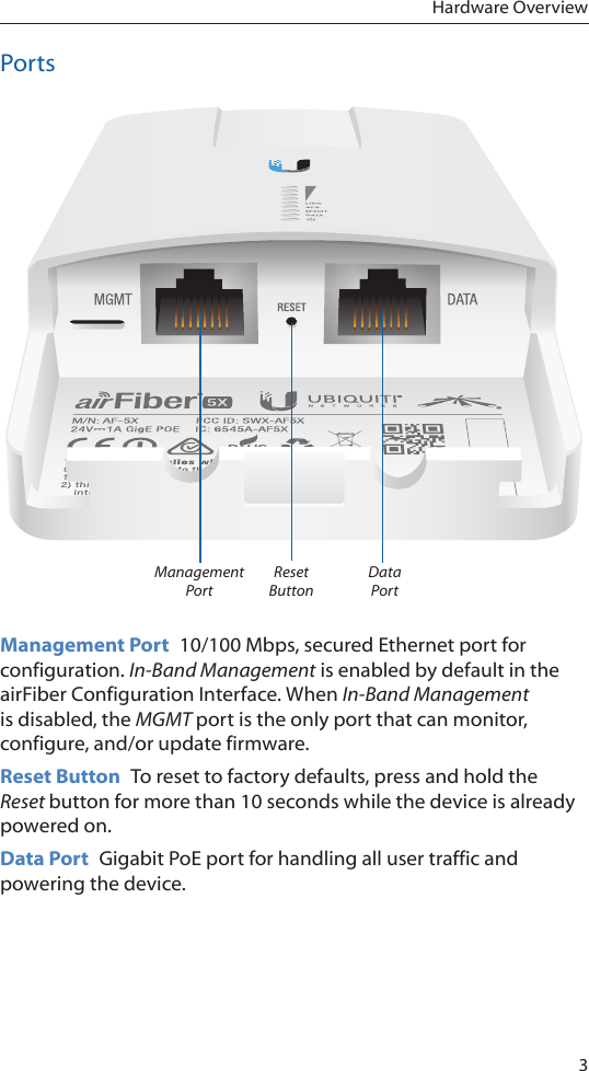 3Hardware OverviewPortsReset ButtonManagement PortData PortManagement Port  10/100 Mbps, secured Ethernet port for configuration. In-Band Management is enabled by default in the airFiber Configuration Interface. When In-Band Management is disabled, the MGMT port is the only port that can monitor, configure, and/or update firmware.Reset Button  To reset to factory defaults, press and hold the Reset button for more than 10 seconds while the device is already poweredon.Data Port  Gigabit PoE port for handling all user traffic and powering the device.