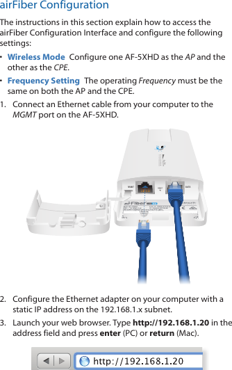 airFiber ConfigurationThe instructions in this section explain how to access the airFiber Configuration Interface and configure the following settings: •  Wireless Mode  Configure one AF-5XHD as the AP and the other as the CPE.•  Frequency Setting  The operating Frequency must be the same on both the AP and the CPE.1.  Connect an Ethernet cable from your computer to the MGMT port on the AF-5XHD.2.  Configure the Ethernet adapter on your computer with a static IP address on the 192.168.1.x subnet.3.  Launch your web browser. Type http://192.168.1.20 in the address field and press enter (PC) or return (Mac). 