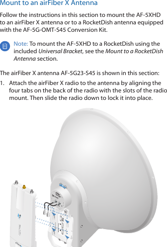 Mount to an airFiber X AntennaFollow the instructions in this section to mount the AF-5XHD to an airFiber X antenna or to a RocketDish antenna equipped with the AF-5G-OMT-S45 Conversion Kit.Note: To mount the AF-5XHD to a RocketDish using the included Universal Bracket, see the Mount to a RocketDish Antenna section.The airFiber X antenna AF-5G23-S45 is shown in this section:1.  Attach the airFiber X radio to the antenna by aligning the four tabs on the back of the radio with the slots of the radio mount. Then slide the radio down to lock it into place.